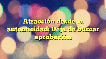 Atracción desde la autenticidad: Deja de buscar aprobación