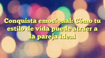 Conquista emocional: Cómo tu estilo de vida puede atraer a la pareja ideal