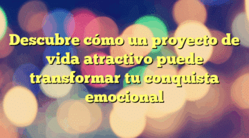 Descubre cómo un proyecto de vida atractivo puede transformar tu conquista emocional