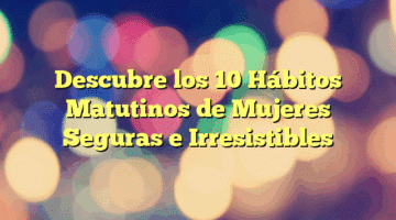 Descubre los 10 Hábitos Matutinos de Mujeres Seguras e Irresistibles