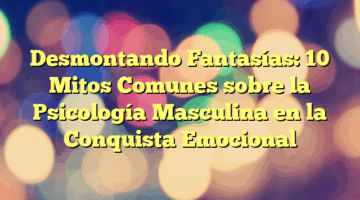 Desmontando Fantasías: 10 Mitos Comunes sobre la Psicología Masculina en la Conquista Emocional