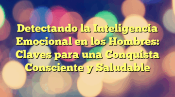 Detectando la Inteligencia Emocional en los Hombres: Claves para una Conquista Consciente y Saludable